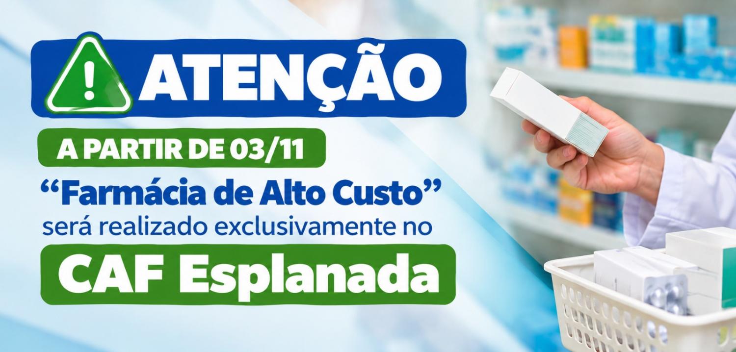 #PraTodosVerem: Imagem de um comunicado com fundo azul-claro e, à direita, a mão de uma pessoa segurando uma caixa de medicamento, com prateleiras de farmácia ao fundo. À esquerda, há um símbolo de alerta verde ao lado da palavra “ATENÇÃO”, em letras brancas sobre uma faixa azul. Logo abaixo, uma faixa verde informa “A PARTIR DE 03/11”. O texto em azul informa: ‘Farmácia de Alto Custo’ será realizado exclusivamente no CAF Esplanada”. A expressão “CAF Esplanada” aparece em destaque, em letras brancas sobre uma faixa verde. #PraTodosVerem: Imagem de um comunicado com fundo azul-claro e, à direita, a mão de uma pessoa segurando uma caixa de medicamento, com prateleiras de farmácia ao fundo. À esquerda, há um símbolo de alerta verde ao lado da palavra “ATENÇÃO”, em letras brancas sobre uma faixa azul. Logo abaixo, uma faixa verde informa “A PARTIR DE 03/11”. O texto em azul informa: ‘Farmácia de Alto Custo’ será realizado exclusivamente no CAF Esplanada”. A expressão “CAF Esplanada” aparece em destaque, em letras brancas sobre uma faixa verde.